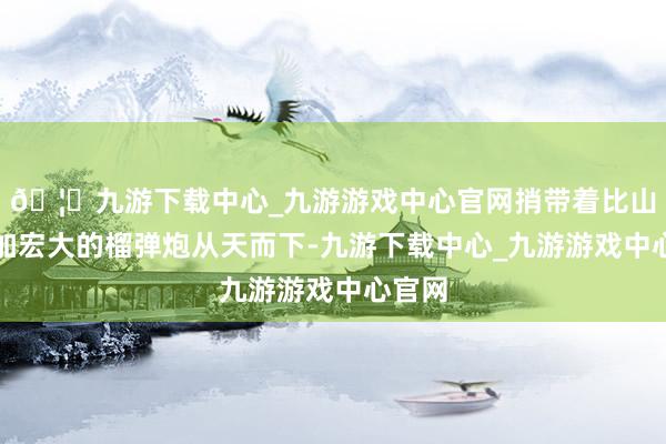 🦄九游下载中心_九游游戏中心官网捎带着比山炮愈加宏大的榴弹炮从天而下-九游下载中心_九游游戏中心官网