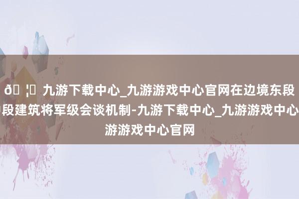 🦄九游下载中心_九游游戏中心官网在边境东段和中段建筑将军级会谈机制-九游下载中心_九游游戏中心官网