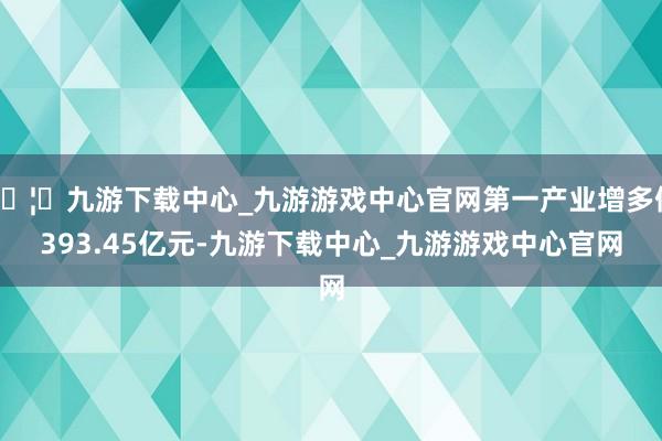 🦄九游下载中心_九游游戏中心官网第一产业增多值393.45亿元-九游下载中心_九游游戏中心官网