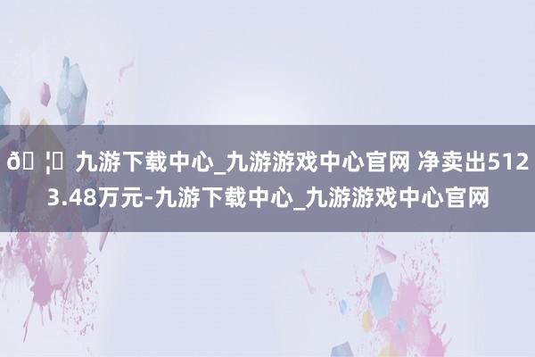 🦄九游下载中心_九游游戏中心官网 净卖出5123.48万元-九游下载中心_九游游戏中心官网