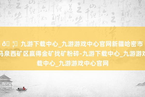 🦄九游下载中心_九游游戏中心官网新疆哈密市伊州区野马泉西矿区赢得金矿找矿粉碎-九游下载中心_九游游戏中心官网