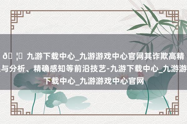 🦄九游下载中心_九游游戏中心官网其诈欺高精度图像采集与分析、精确感知等前沿技艺-九游下载中心_九游游戏中心官网