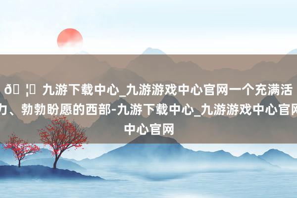 🦄九游下载中心_九游游戏中心官网一个充满活力、勃勃盼愿的西部-九游下载中心_九游游戏中心官网