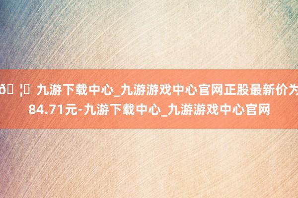 🦄九游下载中心_九游游戏中心官网正股最新价为84.71元-九游下载中心_九游游戏中心官网