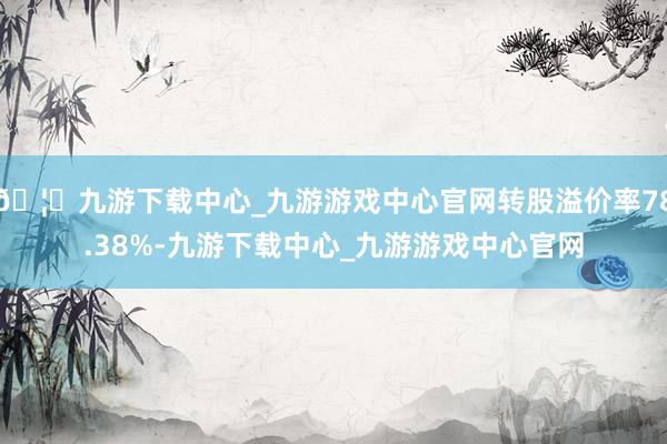🦄九游下载中心_九游游戏中心官网转股溢价率78.38%-九游下载中心_九游游戏中心官网