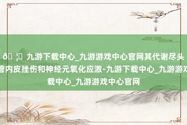 🦄九游下载中心_九游游戏中心官网其代谢尽头会激发血管内皮挫伤和神经元氧化应激-九游下载中心_九游游戏中心官网