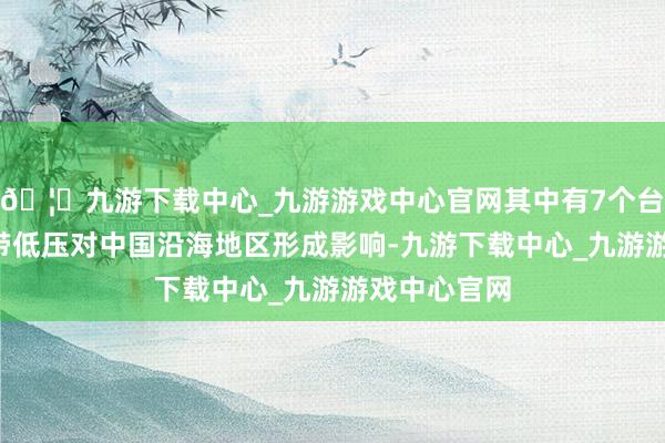 🦄九游下载中心_九游游戏中心官网其中有7个台风和3个热带低压对中国沿海地区形成影响-九游下载中心_九游游戏中心官网