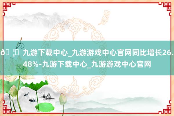 🦄九游下载中心_九游游戏中心官网同比增长26.48%-九游下载中心_九游游戏中心官网