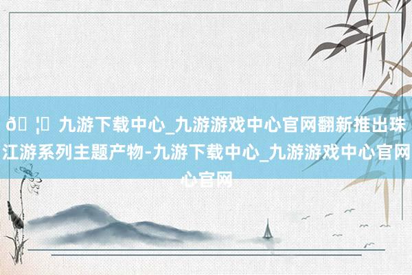 🦄九游下载中心_九游游戏中心官网翻新推出珠江游系列主题产物-九游下载中心_九游游戏中心官网