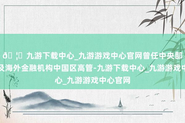 🦄九游下载中心_九游游戏中心官网曾任中央部委干部及海外金融机构中国区高管-九游下载中心_九游游戏中心官网