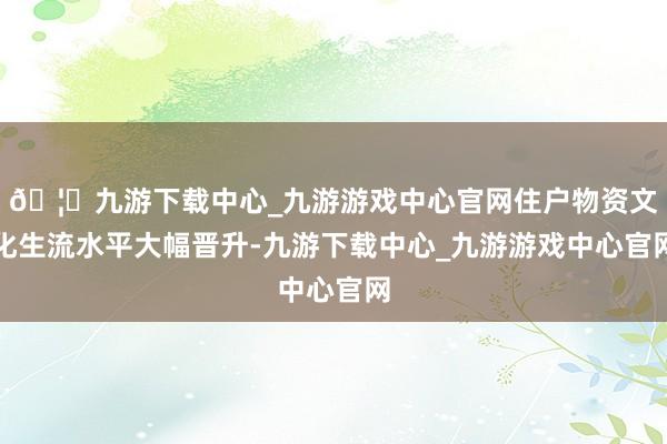 🦄九游下载中心_九游游戏中心官网住户物资文化生流水平大幅晋升-九游下载中心_九游游戏中心官网