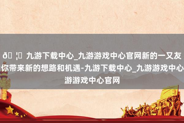 🦄九游下载中心_九游游戏中心官网新的一又友会为你带来新的想路和机遇-九游下载中心_九游游戏中心官网