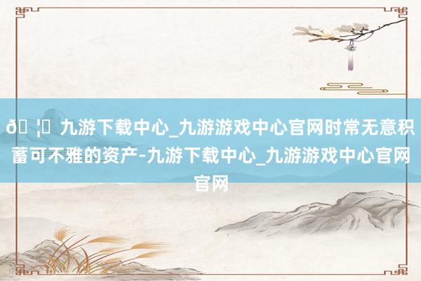 🦄九游下载中心_九游游戏中心官网时常无意积蓄可不雅的资产-九游下载中心_九游游戏中心官网