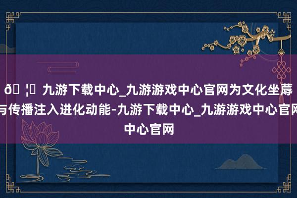 🦄九游下载中心_九游游戏中心官网为文化坐蓐与传播注入进化动能-九游下载中心_九游游戏中心官网