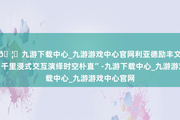 🦄九游下载中心_九游游戏中心官网利亚德励丰文化带来了“千里浸式交互演绎时空朴直”-九游下载中心_九游游戏中心官网