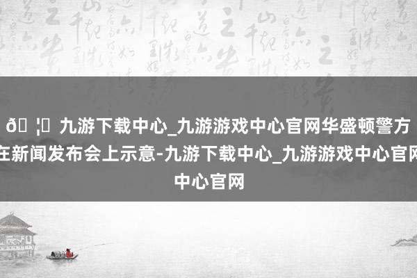 🦄九游下载中心_九游游戏中心官网华盛顿警方在新闻发布会上示意-九游下载中心_九游游戏中心官网