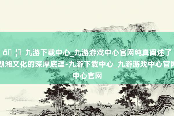 🦄九游下载中心_九游游戏中心官网纯真阐述了湖湘文化的深厚底蕴-九游下载中心_九游游戏中心官网