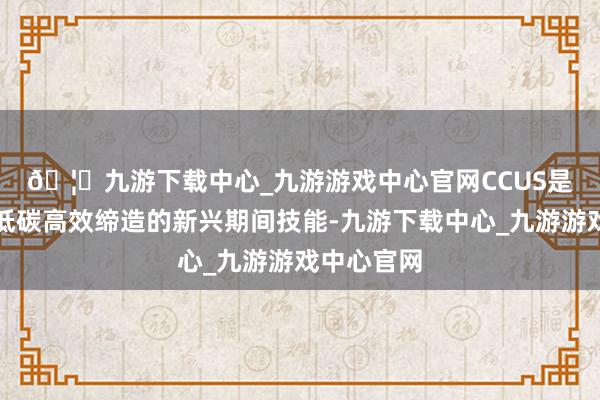 🦄九游下载中心_九游游戏中心官网　　CCUS是化石动力低碳高效缔造的新兴期间技能-九游下载中心_九游游戏中心官网