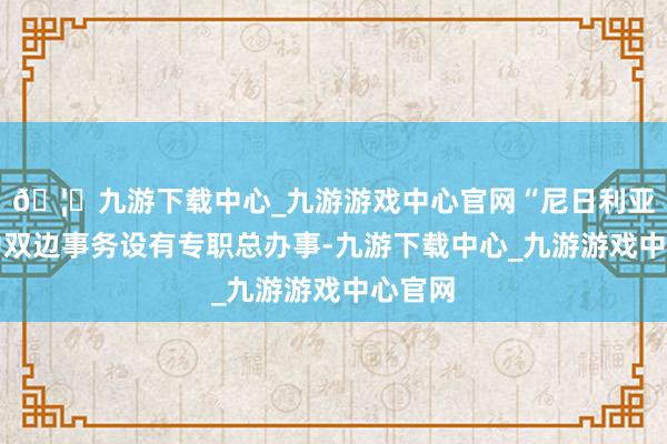 🦄九游下载中心_九游游戏中心官网“尼日利亚就尼中双边事务设有专职总办事-九游下载中心_九游游戏中心官网
