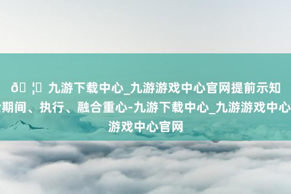 🦄九游下载中心_九游游戏中心官网　　提前示知查验期间、执行、融合重心-九游下载中心_九游游戏中心官网