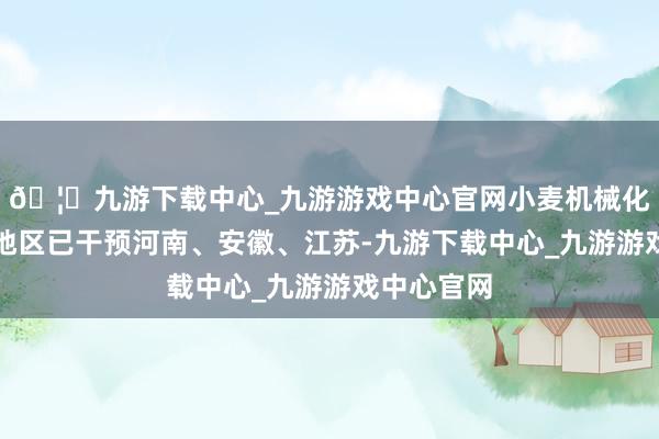🦄九游下载中心_九游游戏中心官网小麦机械化获利热门地区已干预河南、安徽、江苏-九游下载中心_九游游戏中心官网