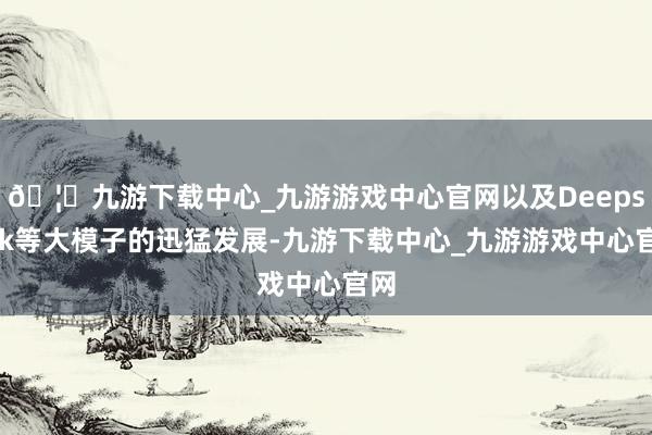 🦄九游下载中心_九游游戏中心官网以及Deepseek等大模子的迅猛发展-九游下载中心_九游游戏中心官网
