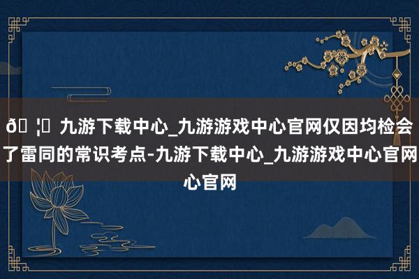 🦄九游下载中心_九游游戏中心官网仅因均检会了雷同的常识考点-九游下载中心_九游游戏中心官网