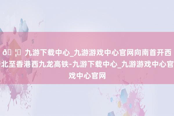 🦄九游下载中心_九游游戏中心官网向南首开西安北至香港西九龙高铁-九游下载中心_九游游戏中心官网
