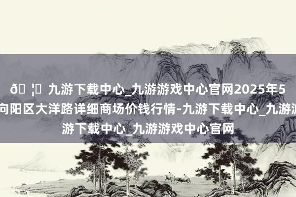 🦄九游下载中心_九游游戏中心官网2025年5月27日北京向阳区大洋路详细商场价钱行情-九游下载中心_九游游戏中心官网