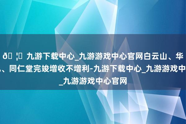 🦄九游下载中心_九游游戏中心官网白云山、华润三九、同仁堂完竣增收不增利-九游下载中心_九游游戏中心官网