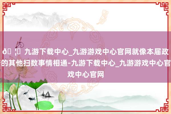 🦄九游下载中心_九游游戏中心官网就像本届政府的其他扫数事情相通-九游下载中心_九游游戏中心官网
