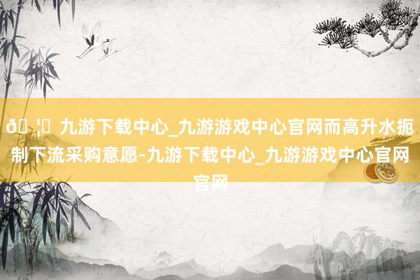 🦄九游下载中心_九游游戏中心官网而高升水扼制下流采购意愿-九游下载中心_九游游戏中心官网