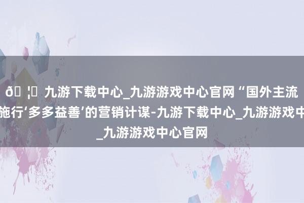 🦄九游下载中心_九游游戏中心官网　　“国外主流供应商施行‘多多益善’的营销计谋-九游下载中心_九游游戏中心官网