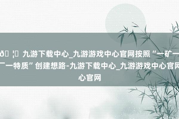 🦄九游下载中心_九游游戏中心官网按照“一矿一厂一特质”创建想路-九游下载中心_九游游戏中心官网
