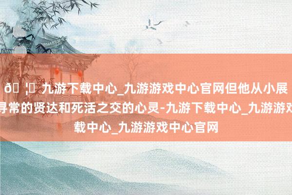 🦄九游下载中心_九游游戏中心官网但他从小展现出不同寻常的贤达和死活之交的心灵-九游下载中心_九游游戏中心官网