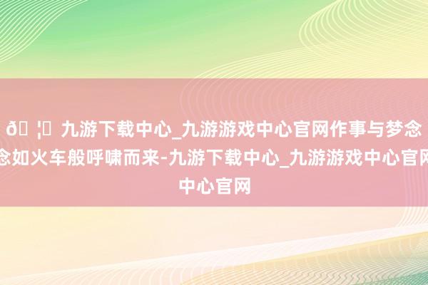 🦄九游下载中心_九游游戏中心官网作事与梦念念如火车般呼啸而来-九游下载中心_九游游戏中心官网