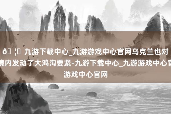 🦄九游下载中心_九游游戏中心官网乌克兰也对俄境内发动了大鸿沟要紧-九游下载中心_九游游戏中心官网