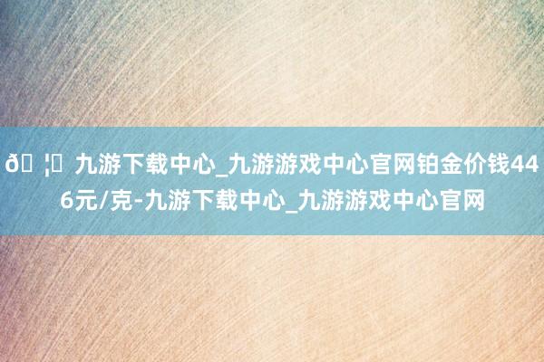 🦄九游下载中心_九游游戏中心官网铂金价钱446元/克-九游下载中心_九游游戏中心官网