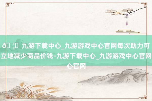 🦄九游下载中心_九游游戏中心官网每次助力可立地减少商品价钱-九游下载中心_九游游戏中心官网
