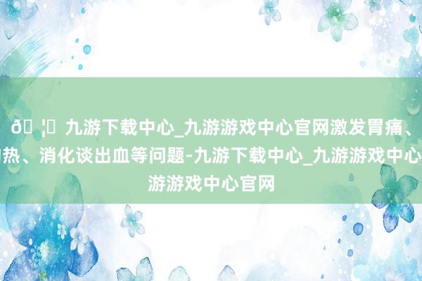 🦄九游下载中心_九游游戏中心官网激发胃痛、胃灼热、消化谈出血等问题-九游下载中心_九游游戏中心官网
