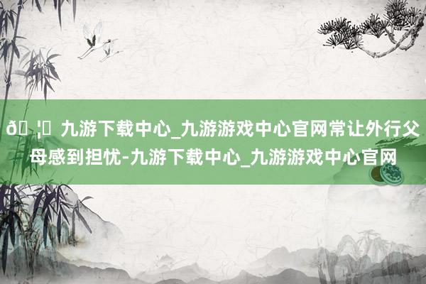 🦄九游下载中心_九游游戏中心官网常让外行父母感到担忧-九游下载中心_九游游戏中心官网