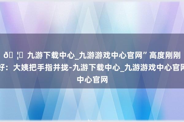 🦄九游下载中心_九游游戏中心官网”高度刚刚好：大姨把手指并拢-九游下载中心_九游游戏中心官网