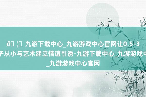 🦄九游下载中心_九游游戏中心官网让0.5-3岁的孩子从小与艺术建立情谊引诱-九游下载中心_九游游戏中心官网