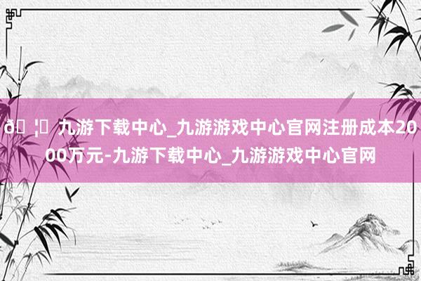 🦄九游下载中心_九游游戏中心官网注册成本2000万元-九游下载中心_九游游戏中心官网