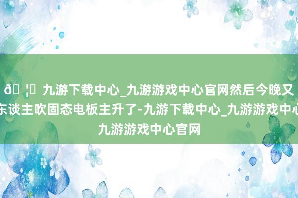 🦄九游下载中心_九游游戏中心官网然后今晚又要有东谈主吹固态电板主升了-九游下载中心_九游游戏中心官网