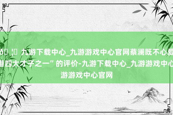 🦄九游下载中心_九游游戏中心官网蔡澜既不心爱“香港四大才子之一”的评价-九游下载中心_九游游戏中心官网
