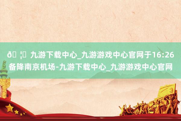 🦄九游下载中心_九游游戏中心官网于16:26备降南京机场-九游下载中心_九游游戏中心官网