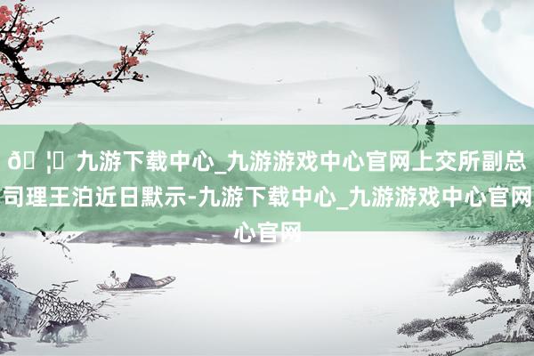 🦄九游下载中心_九游游戏中心官网上交所副总司理王泊近日默示-九游下载中心_九游游戏中心官网