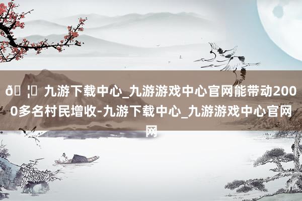 🦄九游下载中心_九游游戏中心官网能带动2000多名村民增收-九游下载中心_九游游戏中心官网