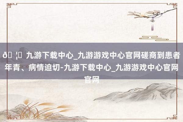 🦄九游下载中心_九游游戏中心官网磋商到患者年青、病情迫切-九游下载中心_九游游戏中心官网